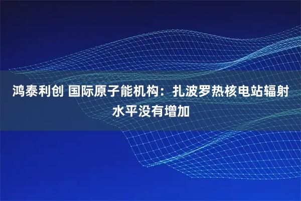 鸿泰利创 国际原子能机构：扎波罗热核电站辐射水平没有增加