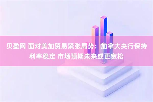 贝盈网 面对美加贸易紧张局势：加拿大央行保持利率稳定 市场预期未来或更宽松