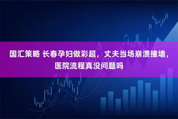 国汇策略 长春孕妇做彩超,丈夫当场崩溃撞墙,医院流程真没问题吗