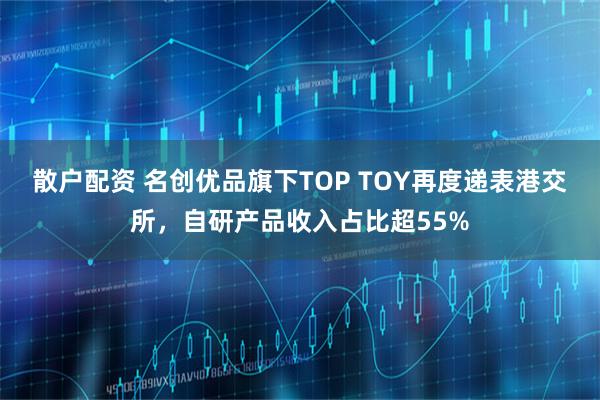 散户配资 名创优品旗下TOP TOY再度递表港交所，自研产品收入占比超55%