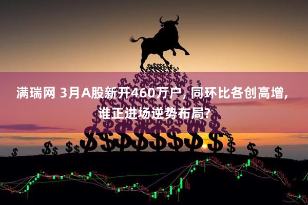 满瑞网 3月A股新开460万户, 同环比各创高增, 谁正进场逆势布局?