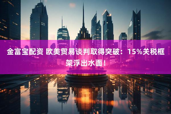 金富宝配资 欧美贸易谈判取得突破：15%关税框架浮出水面！