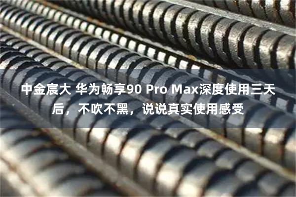 中金宸大 华为畅享90 Pro Max深度使用三天后，不吹不黑，说说真实使用感受