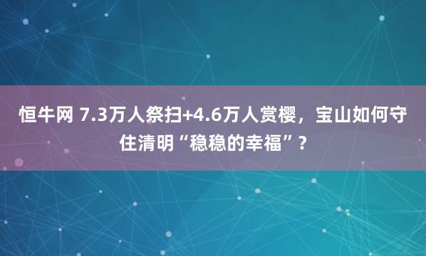 恒牛网 7.3万人祭扫+4.6万人赏樱，宝山如何守住清明“稳稳的幸福”？