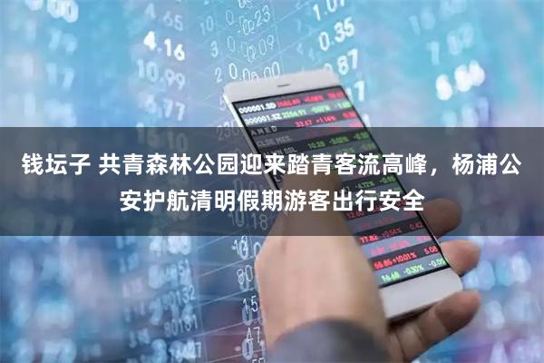 钱坛子 共青森林公园迎来踏青客流高峰，杨浦公安护航清明假期游客出行安全