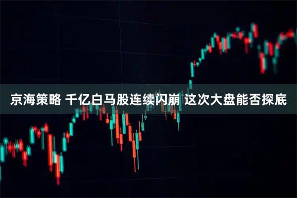 京海策略 千亿白马股连续闪崩 这次大盘能否探底